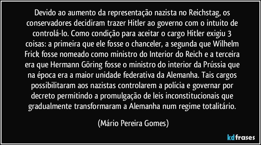 Devido ao aumento da representação nazista no Reichstag, os conservadores decidiram trazer Hitler ao governo com o intuito de controlá-lo. Como condição para aceitar o cargo Hitler exigiu 3 coisas: a primeira que ele fosse o chanceler, a segunda que Wilhelm Frick fosse nomeado como ministro do Interior do Reich e a terceira era que Hermann Göring fosse o ministro do interior da Prússia que na época era a maior unidade federativa da Alemanha. Tais cargos possibilitaram aos nazistas controlarem a polícia e governar por decreto permitindo a promulgação de leis inconstitucionais que gradualmente transformaram a Alemanha num regime totalitário. (Mário Pereira Gomes)