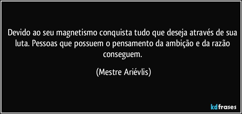 Devido ao seu magnetismo conquista tudo que deseja através de sua luta. Pessoas que possuem o pensamento da ambição e da razão conseguem. (Mestre Ariévlis)