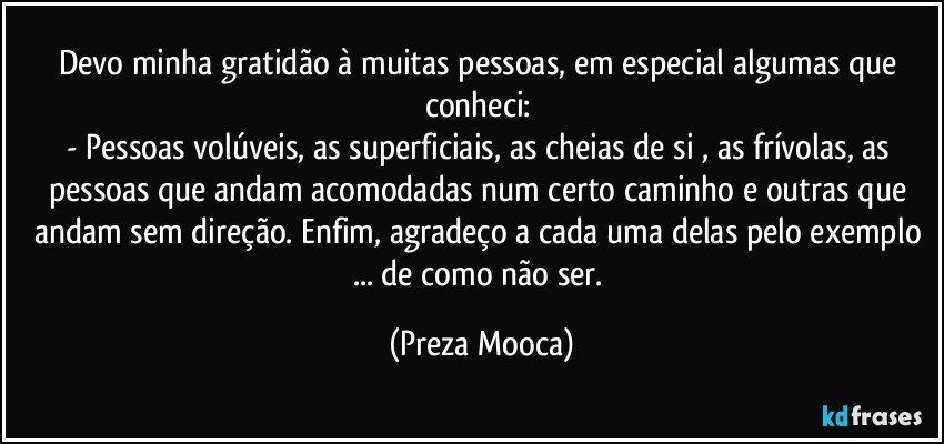 Devo minha gratidão à muitas pessoas, em especial algumas que conheci: 
- Pessoas volúveis, as superficiais, as cheias de si , as frívolas, as pessoas que andam acomodadas num certo caminho e outras que andam sem direção. Enfim, agradeço a cada uma delas pelo exemplo ... de como não ser. (Preza Mooca)
