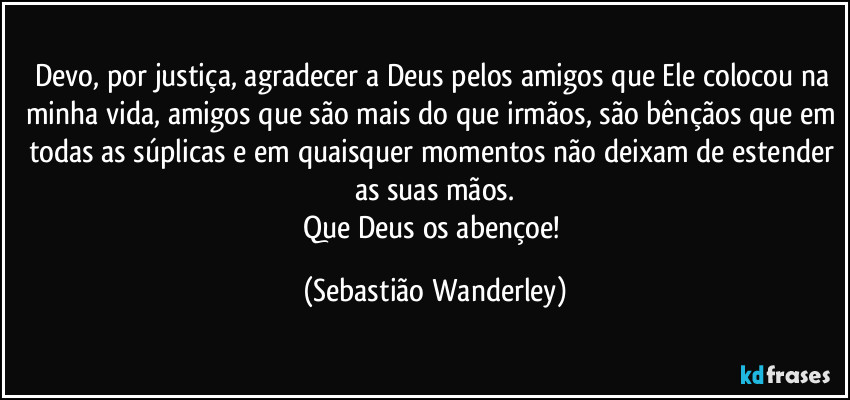 Devo, por justiça, agradecer a Deus pelos amigos que Ele colocou na minha vida, amigos que são mais do que irmãos, são bênçãos que em todas as súplicas e em quaisquer momentos não deixam de estender as suas mãos.
Que Deus os abençoe! (Sebastião Wanderley)