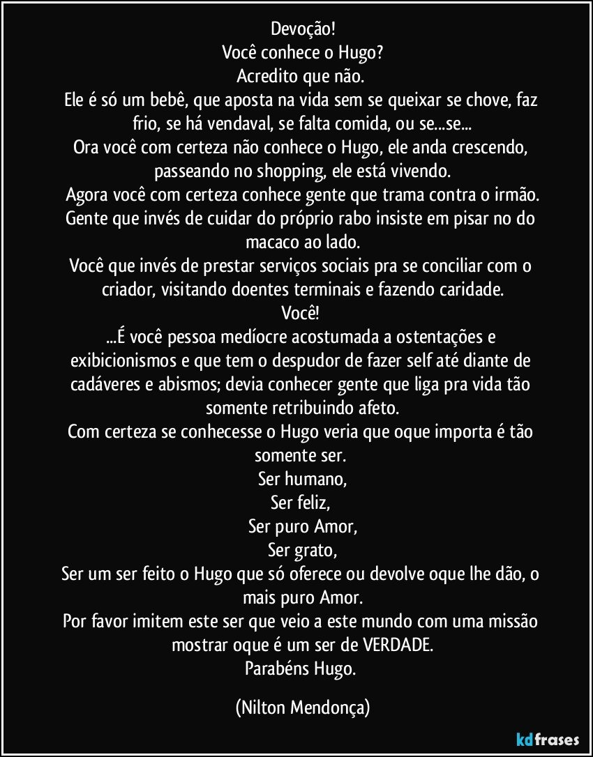 Devoção!
Você conhece o Hugo?
Acredito que não. 
Ele é só um bebê, que aposta na vida sem se queixar se chove, faz frio, se há vendaval, se falta comida, ou se...se...
Ora você com certeza não conhece o Hugo, ele anda crescendo, passeando no shopping, ele está vivendo.
Agora você com certeza conhece gente que trama contra o irmão.
Gente que invés de cuidar do próprio rabo insiste em pisar no do macaco ao lado.
Você que invés de prestar serviços sociais pra se conciliar com o criador, visitando doentes terminais e fazendo caridade.
Você! 
...É você pessoa medíocre acostumada a ostentações e exibicionismos e que tem o despudor de fazer self até diante de cadáveres e abismos; devia conhecer gente que liga pra vida tão somente retribuindo afeto.
Com certeza se conhecesse o Hugo veria que oque importa é tão somente ser. 
Ser humano,
Ser feliz,  
Ser puro Amor,
Ser grato,
Ser um ser feito o Hugo que só oferece ou devolve oque lhe dão, o mais puro Amor.
Por favor imitem este ser que veio a este mundo com uma missão mostrar oque é um ser de VERDADE.
Parabéns Hugo. (Nilton Mendonça)