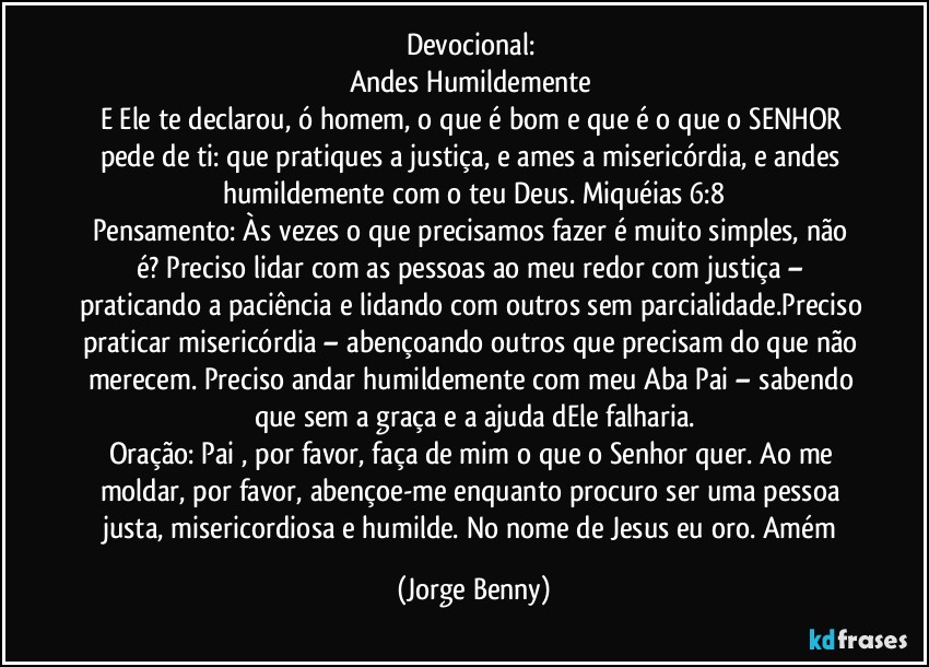 Devocional: 
Andes Humildemente 
E Ele te declarou, ó homem, o que é bom e que é o que o SENHOR pede de ti: que pratiques a justiça, e ames a misericórdia, e andes humildemente com o teu Deus. Miquéias 6:8
Pensamento: Às vezes o que precisamos fazer é muito simples, não é? Preciso lidar com as pessoas ao meu redor com justiça – praticando a paciência e lidando com outros sem parcialidade.Preciso praticar misericórdia – abençoando outros que precisam do que não merecem. Preciso andar humildemente com meu Aba Pai – sabendo que sem a graça e a ajuda dEle falharia.
Oração: Pai , por favor, faça de mim o que o Senhor quer. Ao me moldar, por favor, abençoe-me enquanto procuro ser uma pessoa justa, misericordiosa e humilde. No nome de Jesus eu oro. Amém (Jorge Benny)