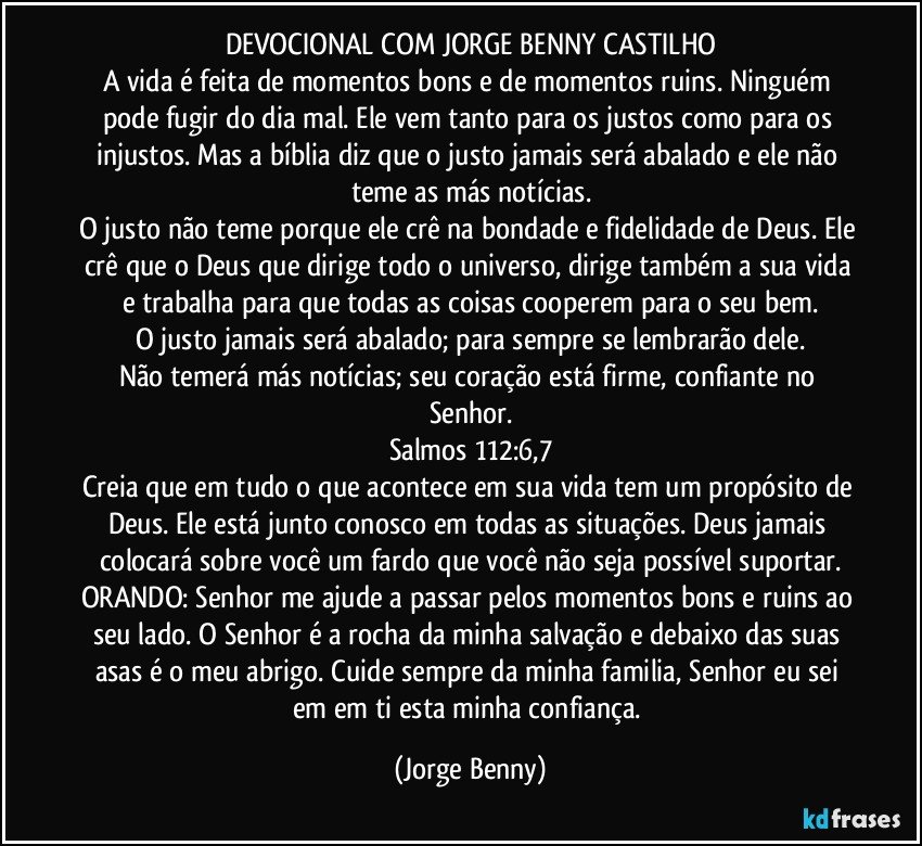 DEVOCIONAL COM JORGE BENNY CASTILHO
A vida é feita de momentos bons e de momentos ruins. Ninguém pode fugir do dia mal. Ele vem tanto para os justos como para os injustos. Mas a bíblia diz que o justo jamais será abalado e ele não teme as más notícias.
O justo não teme porque ele crê na bondade e fidelidade de Deus. Ele crê que o Deus que dirige todo o universo, dirige também a sua vida e trabalha para que todas as coisas cooperem para o seu bem.
O justo jamais será abalado; para sempre se lembrarão dele.
Não temerá más notícias; seu coração está firme, confiante no Senhor.
Salmos 112:6,7
Creia que em tudo o que acontece em sua vida tem um propósito de Deus. Ele está junto conosco em todas as situações. Deus jamais colocará sobre você um fardo que você não seja possível suportar.
ORANDO: Senhor me ajude a passar pelos momentos bons e ruins ao seu lado. O Senhor é a rocha da minha salvação e debaixo das suas asas é o meu abrigo. Cuide sempre da minha familia, Senhor eu sei em em ti esta minha confiança. (Jorge Benny)