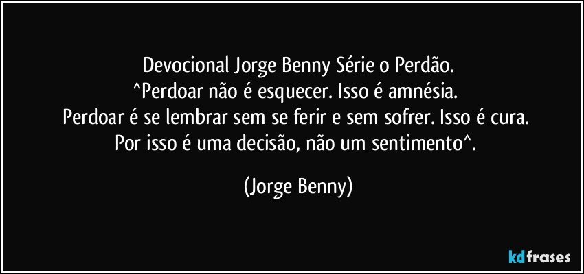 Devocional Jorge Benny Série o Perdão.
^Perdoar não é esquecer. Isso é amnésia. 
Perdoar é se lembrar sem se ferir e sem sofrer. Isso é cura. 
Por isso é uma decisão, não um sentimento^. (Jorge Benny)