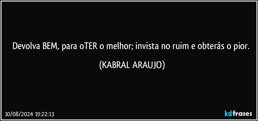 Devolva BEM, para oTER o melhor; invista no ruim e obterás o pior. (KABRAL ARAUJO)