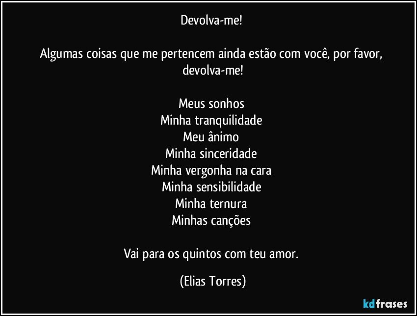 Devolva-me! 
 
Algumas coisas que me pertencem ainda estão com você, por favor, devolva-me!
 
Meus sonhos 
Minha tranquilidade 
Meu ânimo 
Minha sinceridade 
Minha vergonha na cara  
Minha sensibilidade 
Minha ternura  
Minhas canções 
 
Vai para os quintos com teu amor. (Elias Torres)