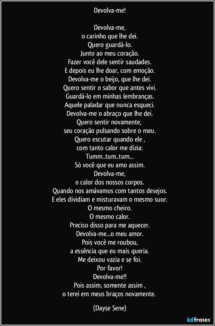 Devolva-me!

Devolva-me,
o carinho que lhe dei.
Quero guardá-lo.
Junto ao meu coração.
Fazer você dele sentir saudades.
E depois eu lhe doar, com emoção.
Devolva-me o beijo, que lhe dei.
Quero sentir o sabor que antes vivi.
Guardá-lo em minhas lembranças.
Aquele paladar que nunca esqueci.
Devolva-me o abraço que lhe dei.
Quero sentir novamente, 
seu coração pulsando sobre o meu.
Quero escutar quando ele ,
com tanto calor me dizia:
Tumm..tum..tum...
Só você que eu amo assim.
Devolva-me,
o calor dos nossos corpos.
Quando nos amávamos com tantos desejos.
E eles dividiam e misturavam o mesmo suor.
O mesmo cheiro.
O mesmo calor.
Preciso disso para me aquecer.
Devolva-me...o meu amor.
Pois você me roubou,
a essência que eu mais queria.
Me deixou vazia e se foi.
Por favor!
Devolva-me!!
Pois assim, somente assim ,
o terei em meus braços novamente. (Dayse Sene)