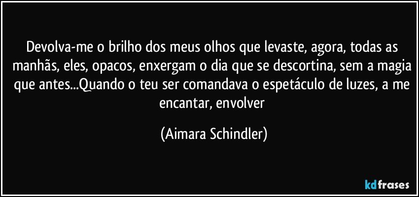 Devolva-me o brilho dos meus olhos que levaste, agora, todas as manhãs, eles, opacos, enxergam o dia que se descortina, sem a magia que antes...Quando o teu ser comandava o espetáculo de luzes, a me encantar, envolver (Aimara Schindler)