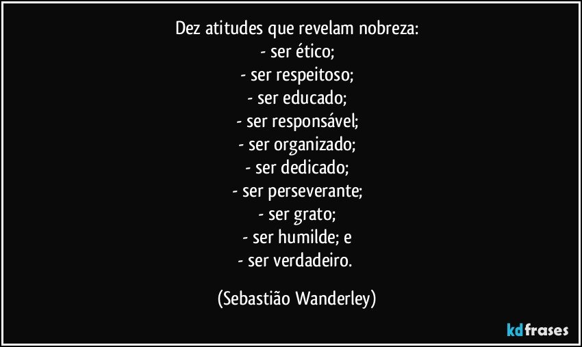 Dez atitudes que revelam nobreza:
- ser ético;
- ser respeitoso;
- ser educado;
- ser responsável;
- ser organizado;
- ser dedicado;
- ser perseverante;
- ser grato;
- ser humilde; e
- ser verdadeiro. (Sebastião Wanderley)