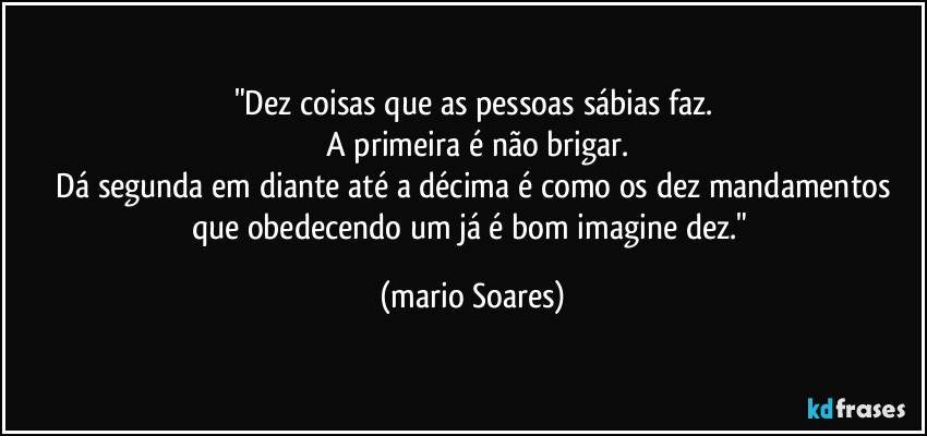 "Dez coisas que as pessoas sábias faz.
  A primeira é não brigar.
  Dá segunda em diante até a décima é como os dez mandamentos que obedecendo um já é bom imagine dez." (Mário Soares)