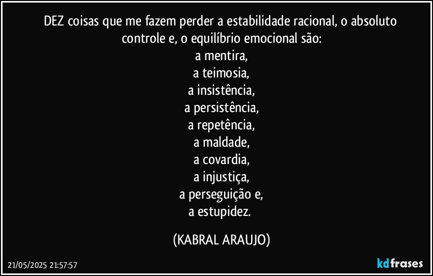 DEZ coisas que me fazem perder a estabilidade racional, o absoluto controle e, o equilíbrio emocional são:
a mentira,
a teimosia,
a insistência,
a persistência,
a repetência,
a maldade,
a covardia,
a injustiça,
a perseguição e,
a estupidez. (KABRAL ARAUJO)