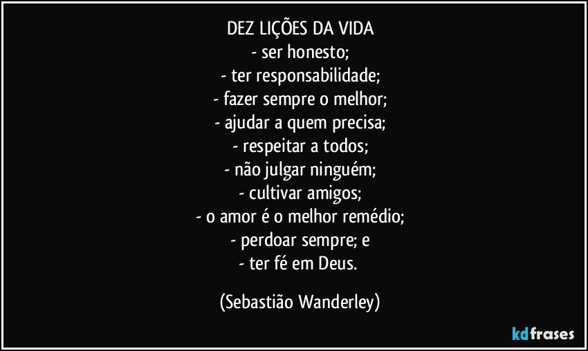 DEZ LIÇÕES DA VIDA
- ser honesto;
- ter responsabilidade;
- fazer sempre o melhor;
- ajudar a quem precisa;
- respeitar a todos;
- não julgar ninguém;
- cultivar amigos;
- o amor é o melhor remédio;
- perdoar sempre; e
- ter fé em Deus. (Sebastião Wanderley)