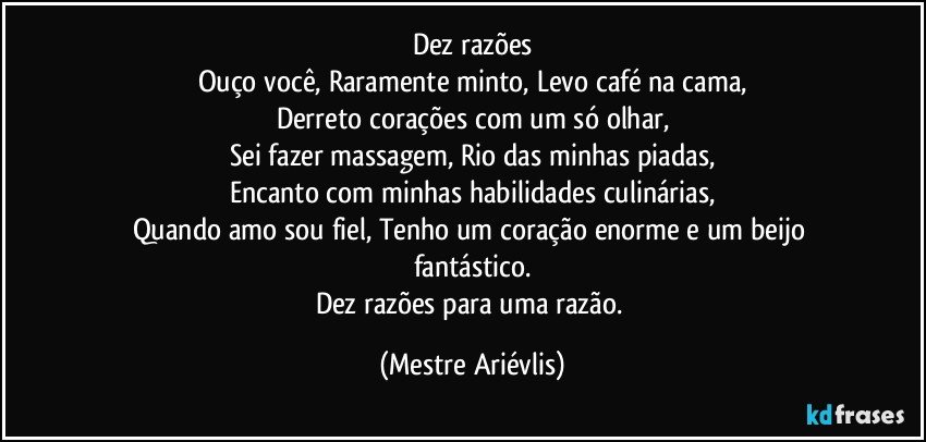 Dez razões
Ouço você, Raramente minto, Levo café na cama,
Derreto corações com um só olhar,
Sei fazer massagem, Rio das minhas piadas,
Encanto com minhas habilidades culinárias,
Quando amo sou fiel, Tenho um coração enorme e um beijo fantástico.
Dez razões  para uma razão. (Mestre Ariévlis)