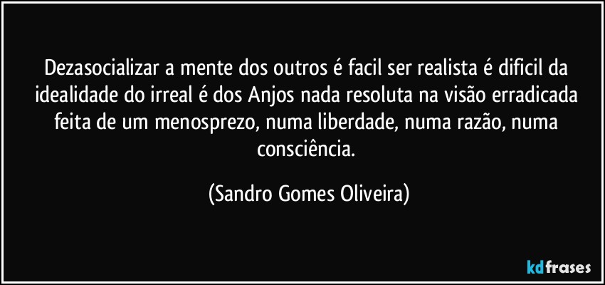 Dezasocializar a mente dos outros é facil ser realista é dificil da idealidade do irreal é dos Anjos nada resoluta na visão erradicada feita de um menosprezo, numa liberdade, numa razão, numa consciência. (Sandro Gomes Oliveira)