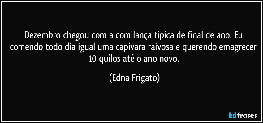 Dezembro chegou com a comilança típica de final de ano. Eu comendo todo dia igual uma capivara raivosa e querendo emagrecer 10 quilos até o ano novo. (Edna Frigato)