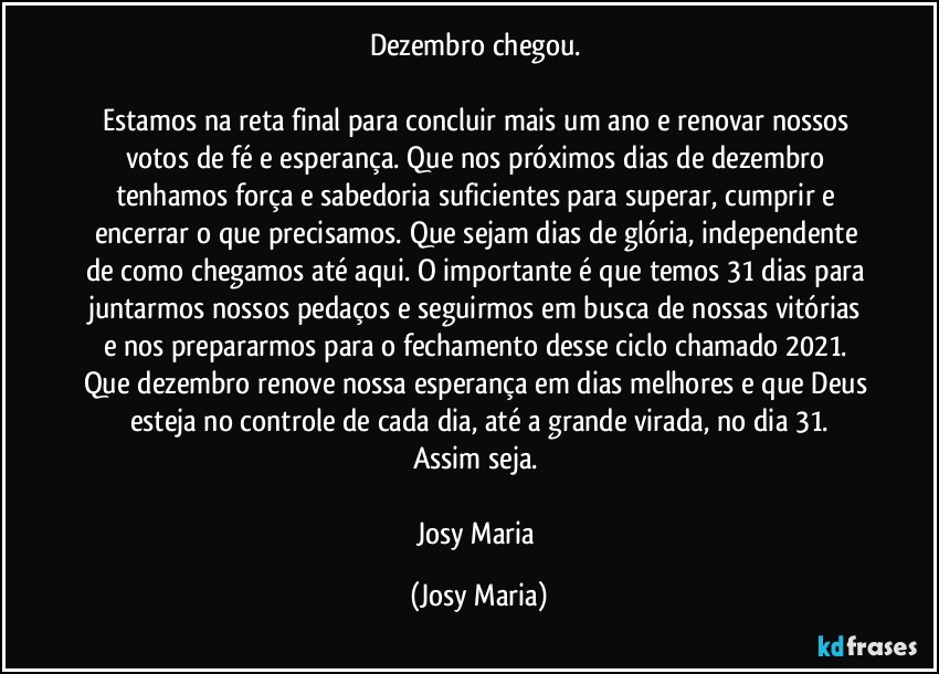 Dezembro chegou. 

Estamos na reta final para concluir mais um ano e renovar nossos votos de fé e esperança. Que nos próximos dias de dezembro tenhamos força e sabedoria suficientes para superar, cumprir e encerrar o que precisamos. Que sejam dias de glória, independente de como chegamos até aqui. O importante é que temos 31 dias para juntarmos nossos pedaços e seguirmos em busca de nossas vitórias e nos prepararmos para o fechamento desse ciclo chamado 2021. 
Que dezembro renove nossa esperança em dias melhores e que Deus esteja no controle de cada dia, até a grande virada, no dia 31.
Assim seja. 

Josy Maria (Josy Maria)