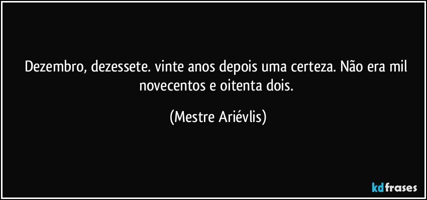 Dezembro, dezessete. vinte anos depois uma certeza. Não era mil novecentos e oitenta dois. (Mestre Ariévlis)