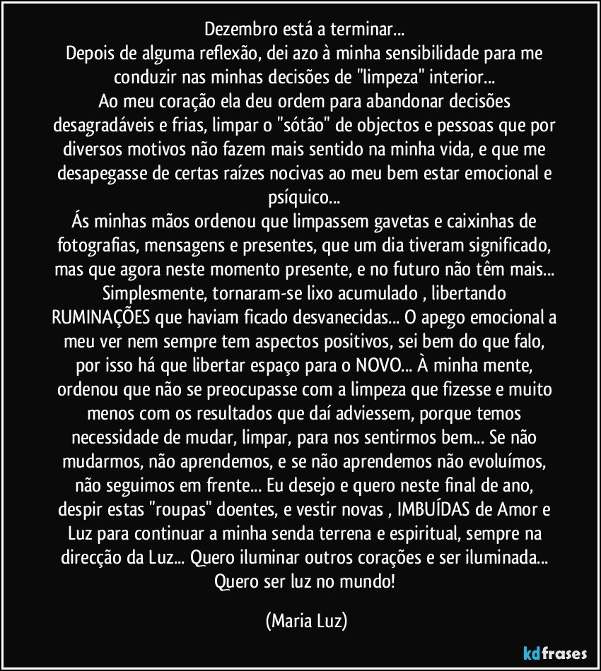 Dezembro está a terminar... 
Depois de alguma reflexão, dei azo à minha sensibilidade para me conduzir nas minhas decisões de "limpeza" interior... 
Ao meu coração ela deu ordem para abandonar decisões desagradáveis e frias, limpar o "sótão" de objectos e pessoas que por diversos motivos não fazem mais  sentido na minha vida, e que me desapegasse de certas raízes nocivas ao meu bem estar emocional e psíquico... 
Ás minhas mãos ordenou que limpassem gavetas e caixinhas de fotografias, mensagens e presentes, que um dia tiveram significado, mas que agora neste momento presente, e no futuro não têm mais... Simplesmente, tornaram-se lixo acumulado , libertando RUMINAÇÕES que haviam ficado desvanecidas... O apego emocional a meu ver nem sempre tem aspectos positivos, sei bem do que falo, por isso há que libertar espaço para o NOVO... À minha mente, ordenou que não se preocupasse com a limpeza que fizesse e muito menos com os resultados que daí adviessem, porque temos necessidade de mudar, limpar, para nos sentirmos bem... Se não mudarmos, não aprendemos, e se não aprendemos não evoluímos, não seguimos em frente... Eu desejo e quero neste final de ano, despir estas "roupas" doentes, e vestir novas , IMBUÍDAS de Amor e Luz para continuar a minha senda terrena e espiritual, sempre na direcção da Luz... Quero iluminar outros corações e ser iluminada... Quero ser luz no mundo! (Maria Luz)