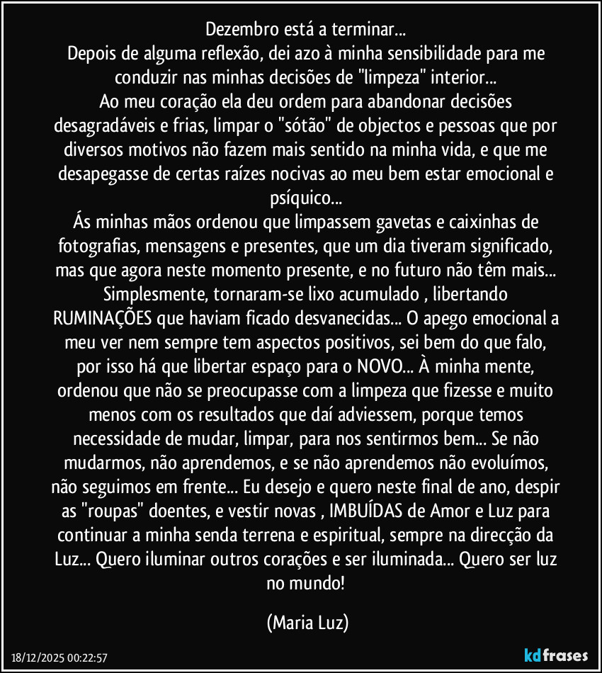 Dezembro está a terminar... 
Depois de alguma reflexão, dei azo à minha sensibilidade para me conduzir nas minhas decisões de "limpeza" interior... 
Ao meu coração ela deu ordem para abandonar decisões desagradáveis e frias, limpar o "sótão" de objectos e pessoas que por diversos motivos não fazem mais  sentido na minha vida, e que me desapegasse de certas raízes nocivas ao meu bem estar emocional e psíquico... 
Ás minhas mãos ordenou que limpassem gavetas e caixinhas de fotografias, mensagens e presentes, que um dia tiveram significado, mas que agora neste momento presente, e no futuro não têm mais... Simplesmente, tornaram-se lixo acumulado , libertando RUMINAÇÕES que haviam ficado desvanecidas... O apego emocional a meu ver nem sempre tem aspectos positivos, sei bem do que falo, por isso há que libertar espaço para o NOVO... À minha mente, ordenou que não se preocupasse com a limpeza que fizesse e muito menos com os resultados que daí adviessem, porque temos necessidade de mudar, limpar, para nos sentirmos bem... Se não mudarmos, não aprendemos, e se não aprendemos não evoluímos, não seguimos em frente... Eu desejo e quero neste final de ano, despir as "roupas" doentes, e vestir novas , IMBUÍDAS de Amor e Luz para continuar a minha senda terrena e espiritual, sempre na direcção da Luz... Quero iluminar outros corações e ser iluminada... Quero ser luz no mundo! (Maria Luz)