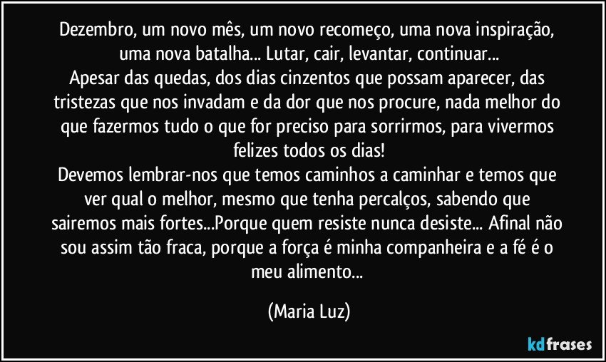 Dezembro, um novo mês, um novo recomeço, uma nova inspiração, uma nova batalha... Lutar, cair, levantar, continuar...
Apesar das quedas, dos dias cinzentos que possam aparecer, das tristezas que nos invadam e da dor que nos procure, nada melhor do que fazermos tudo o que for preciso para sorrirmos, para vivermos felizes todos os dias!
Devemos lembrar-nos que temos caminhos a caminhar e temos que ver qual o melhor, mesmo que tenha percalços, sabendo que sairemos mais fortes...Porque quem resiste nunca desiste... Afinal não sou assim tão fraca, porque a força é minha companheira e a fé é o meu alimento... (Maria Luz)