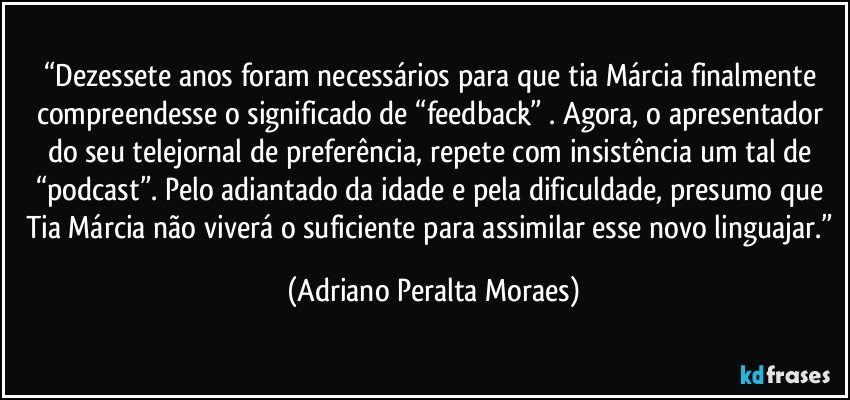 “Dezessete anos foram necessários para que tia Márcia finalmente compreendesse o significado de  “feedback” . Agora, o apresentador do seu telejornal de preferência, repete com insistência um tal de  “podcast”. Pelo adiantado da idade e pela dificuldade, presumo que Tia Márcia não viverá o suficiente para assimilar esse novo linguajar.” (Adriano Peralta Moraes)