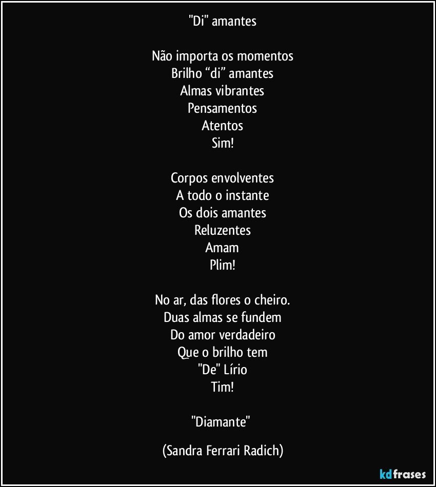 "Di" amantes

Não importa os momentos
Brilho “di” amantes
Almas vibrantes
Pensamentos
Atentos
Sim!

Corpos envolventes
A todo o instante
Os dois amantes
Reluzentes
Amam
Plim!

No ar, das flores o cheiro.
Duas almas se fundem
Do amor verdadeiro
Que o brilho tem
"De" Lírio
Tim!

"Diamante" (Sandra Ferrari Radich)