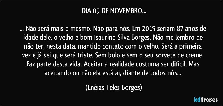 DIA 09 DE NOVEMBRO...

... Não será mais o mesmo. Não para nós. Em 2015 seriam 87 anos de idade dele, o velho e bom Isaurino Silva Borges. Não me lembro de não ter, nesta data, mantido contato com o velho. Será a primeira vez e já sei que será triste. Sem bolo e sem o seu sorvete de creme. Faz parte desta vida. Aceitar a realidade costuma ser difícil. Mas aceitando ou não ela está ai, diante de todos nós... (Enéias Teles Borges)