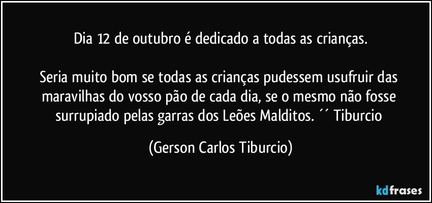 Dia 12 de outubro é dedicado a todas as crianças.

Seria muito bom se todas as crianças pudessem usufruir das maravilhas do vosso pão de cada dia, se o mesmo não fosse surrupiado pelas garras dos Leões Malditos. ´´ Tiburcio (Gerson Carlos Tiburcio)