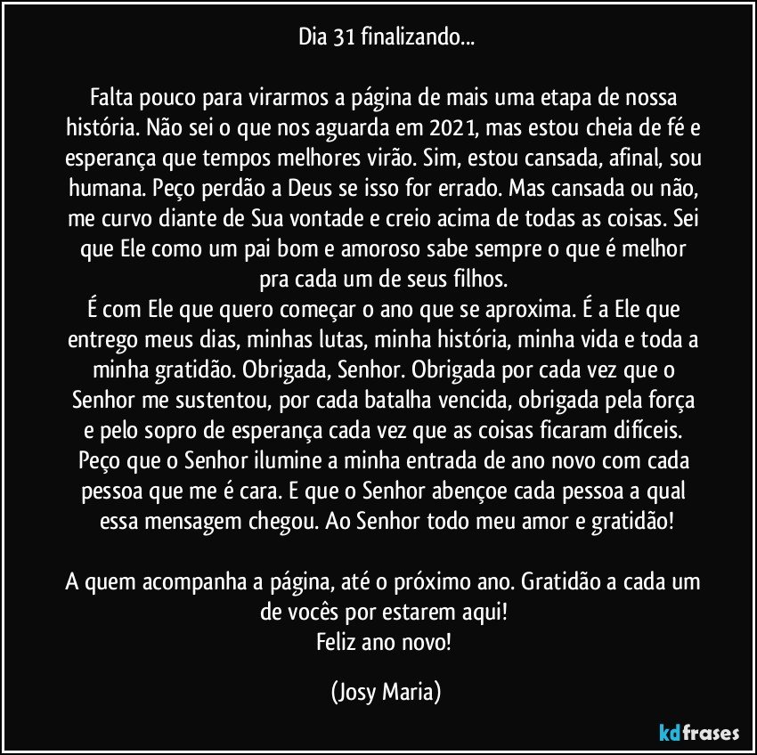 Dia 31 finalizando...

Falta pouco para virarmos a página de mais uma etapa de nossa história. Não sei o que nos aguarda em 2021, mas estou cheia de fé e esperança que tempos melhores virão. Sim, estou cansada, afinal, sou humana. Peço perdão a Deus se isso for errado. Mas cansada ou não, me curvo diante de Sua vontade e creio acima de todas as coisas. Sei que Ele como um pai bom e amoroso sabe sempre o que é melhor pra cada um de seus filhos. 
É com Ele que quero começar o ano que se aproxima. É a Ele que entrego meus dias, minhas lutas, minha história, minha vida e toda a minha gratidão. Obrigada, Senhor. Obrigada por cada vez que o Senhor me sustentou, por cada batalha vencida, obrigada pela força e pelo sopro de esperança cada vez que as coisas ficaram difíceis. Peço que o Senhor ilumine a minha entrada de ano novo com cada pessoa que me é cara. E que o Senhor abençoe cada pessoa a qual essa mensagem chegou. Ao Senhor todo meu amor e gratidão!

A quem acompanha a página, até o próximo ano. Gratidão a cada um de vocês por estarem aqui! 
Feliz ano novo! (Josy Maria)