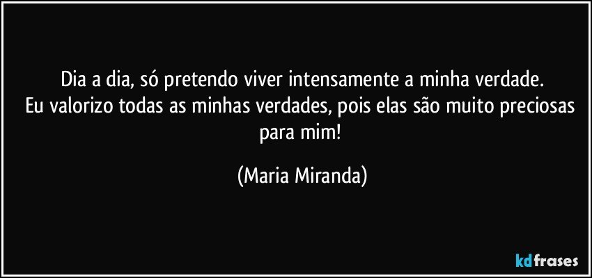 Dia a dia, só pretendo viver intensamente a minha verdade.
Eu valorizo todas as minhas verdades, pois elas são muito preciosas para mim! (Maria Miranda)