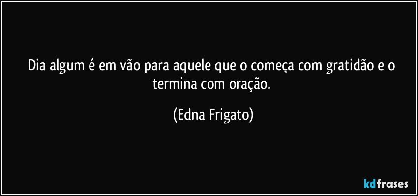 Dia algum é em vão para aquele que o começa com gratidão e o termina com oração. (Edna Frigato)