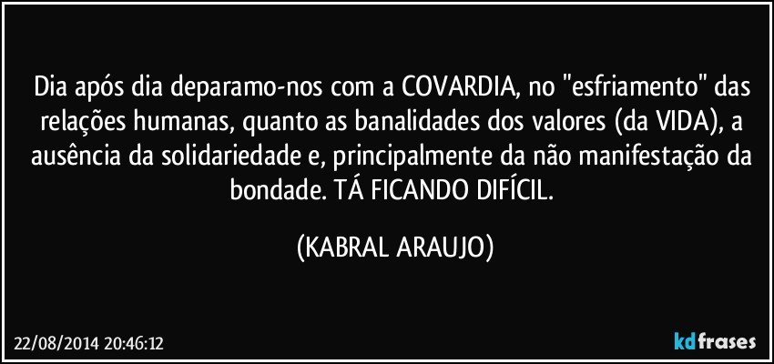 Dia após dia deparamo-nos com a COVARDIA, no "esfriamento" das relações humanas, quanto as banalidades dos valores (da VIDA), a ausência da solidariedade e, principalmente da não manifestação da bondade. TÁ FICANDO DIFÍCIL. (KABRAL ARAUJO)