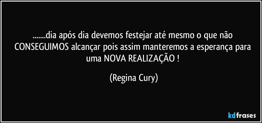 ...dia após dia devemos festejar até mesmo o que não CONSEGUIMOS alcançar  pois assim manteremos  a esperança  para  uma NOVA REALIZAÇÃO ! (Regina Cury)