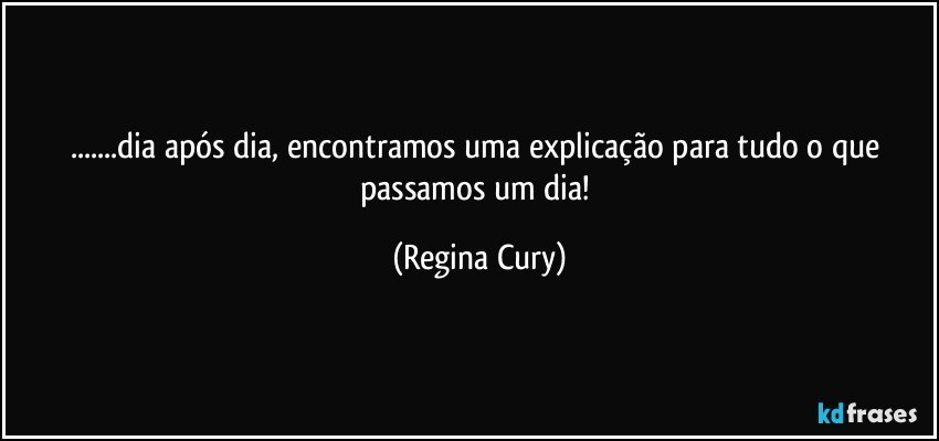 ...dia após dia, encontramos  uma explicação  para  tudo o que passamos um dia! (Regina Cury)