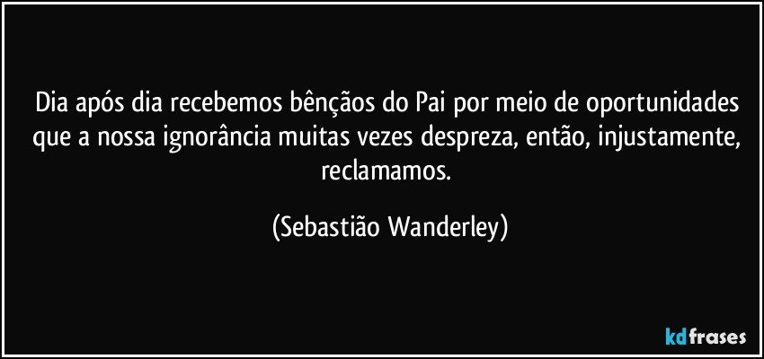 Dia após dia recebemos bênçãos do Pai por meio de oportunidades que a nossa ignorância muitas vezes despreza, então, injustamente, reclamamos. (Sebastião Wanderley)