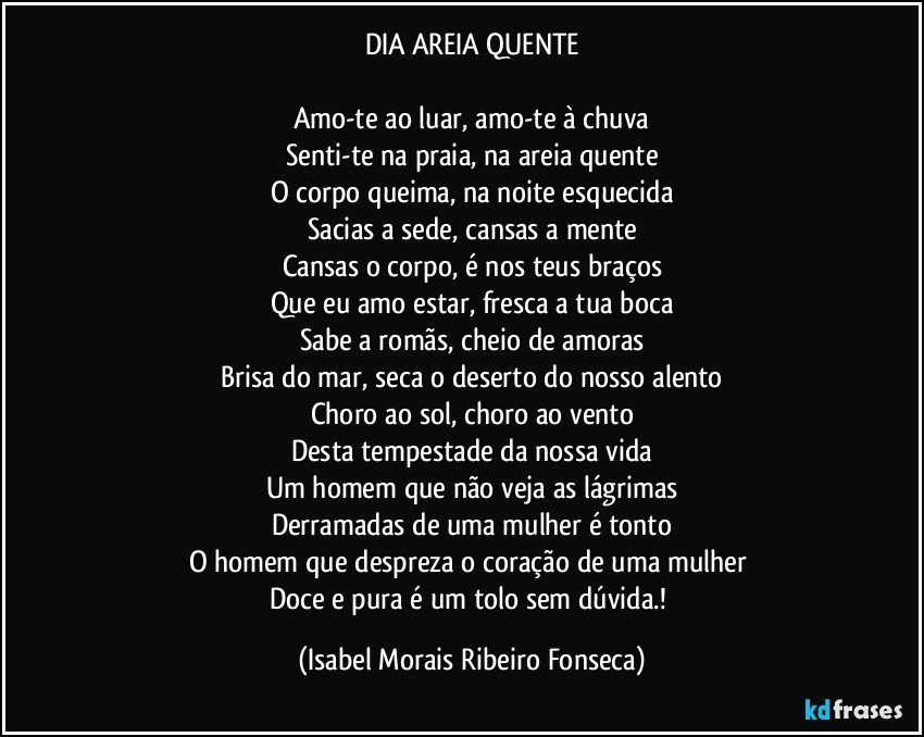 DIA AREIA QUENTE
Amo-te ao luar, amo-te à chuva
Senti-te na praia, na areia quente
O corpo queima, na noite esquecida
Sacias a sede, cansas a mente
Cansas o corpo, é nos teus braços
Que eu amo estar, fresca a tua boca
Sabe a romãs, cheio de amoras
Brisa do mar, seca o deserto do nosso alento
Choro ao sol, choro ao vento
Desta tempestade da nossa vida
Um homem que não veja as lágrimas
Derramadas de uma mulher é tonto
O homem que despreza o coração de uma mulher
Doce e pura é um tolo sem dúvida.! (Isabel Morais Ribeiro Fonseca)