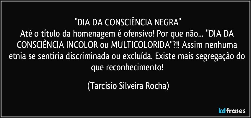 "DIA DA CONSCIÊNCIA NEGRA"
Até o título da homenagem é ofensivo! Por que não... "DIA DA CONSCIÊNCIA INCOLOR ou MULTICOLORIDA"?!! Assim nenhuma etnia se sentiria discriminada ou excluída. Existe mais segregação do que reconhecimento! (Tarcisio Silveira Rocha)