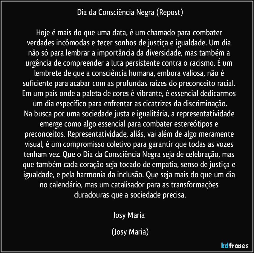 Dia da Consciência Negra (Repost)

Hoje é mais do que uma data, é um chamado para combater verdades incômodas e tecer sonhos de justiça e igualdade. Um dia não só para lembrar a importância da diversidade, mas também a urgência de compreender a luta persistente contra o racismo. É um lembrete de que a consciência humana, embora valiosa, não é suficiente para acabar com as profundas raízes do preconceito racial. Em um país onde a paleta de cores é vibrante, é essencial dedicarmos um dia específico para enfrentar as cicatrizes da discriminação.
Na busca por uma sociedade justa e igualitária, a representatividade emerge como algo essencial para combater estereótipos e preconceitos. Representatividade, aliás, vai além de algo meramente visual, é um compromisso coletivo para garantir que todas as vozes tenham vez. Que o Dia da Consciência Negra seja de celebração, mas que também cada coração seja tocado de empatia, senso de justiça e igualdade, e pela harmonia da inclusão. Que seja mais do que um dia no calendário, mas um catalisador para as transformações duradouras que a sociedade precisa.

Josy Maria (Josy Maria)