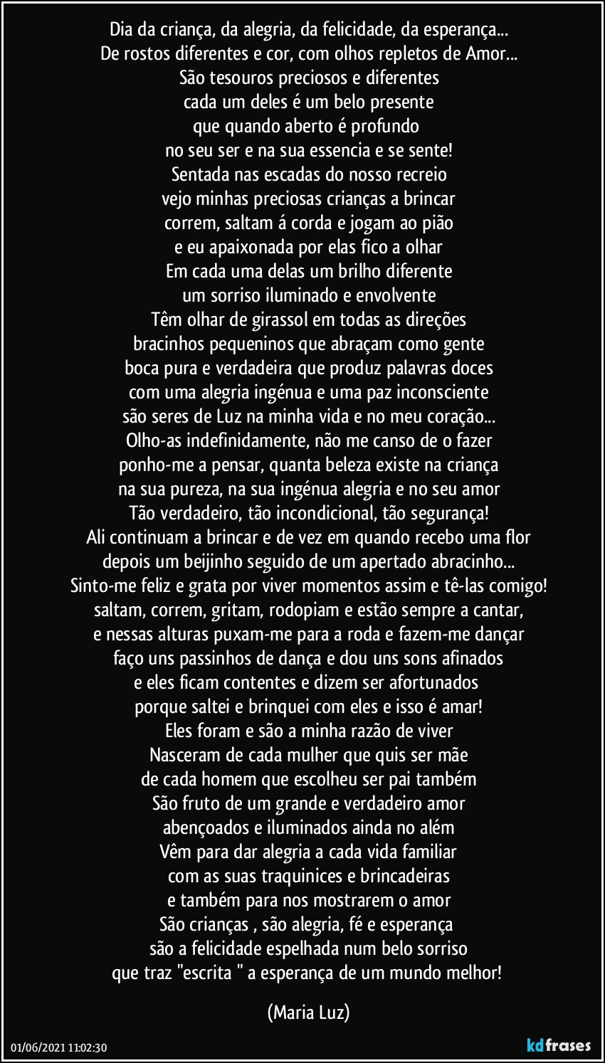 Dia da criança, da alegria, da felicidade, da esperança...
De rostos diferentes e cor, com olhos repletos de Amor...
São tesouros preciosos e diferentes
cada um deles é um belo presente
que quando aberto é profundo 
no seu ser e na sua essencia  e se sente!
Sentada nas escadas do nosso  recreio
vejo minhas preciosas crianças a brincar
correm, saltam á corda e jogam ao pião
e eu apaixonada por elas fico a olhar
Em cada uma delas um brilho diferente
um sorriso iluminado  e envolvente
Têm olhar de girassol em todas as direções
bracinhos pequeninos que abraçam como gente
boca pura e verdadeira que produz palavras doces
com uma alegria ingénua e uma paz  inconsciente
são seres de Luz na minha vida e no meu coração...
Olho-as indefinidamente, não me canso de o fazer
ponho-me a pensar, quanta beleza existe na criança
na sua pureza, na sua ingénua alegria e no seu amor
Tão verdadeiro, tão incondicional, tão segurança!
Ali continuam a brincar e de vez em quando recebo uma flor
depois um beijinho seguido de um apertado abracinho...
Sinto-me feliz e grata por viver momentos assim e tê-las comigo!
saltam, correm, gritam, rodopiam e estão sempre a cantar,
e nessas alturas puxam-me para a roda e fazem-me dançar
faço uns passinhos de dança e dou uns sons afinados
e eles ficam contentes  e dizem ser afortunados 
porque saltei e brinquei com eles e isso é amar!
Eles foram e são a minha razão de viver
Nasceram de cada mulher que quis ser mãe
de cada homem que escolheu ser pai também
São fruto de um grande e verdadeiro amor
abençoados e iluminados ainda no além
Vêm para dar alegria a cada vida familiar
com as suas traquinices e brincadeiras
e também para nos mostrarem o amor
São crianças , são alegria, fé e esperança 
são a felicidade espelhada num belo sorriso
que traz "escrita " a esperança de um mundo melhor! (Maria Luz)