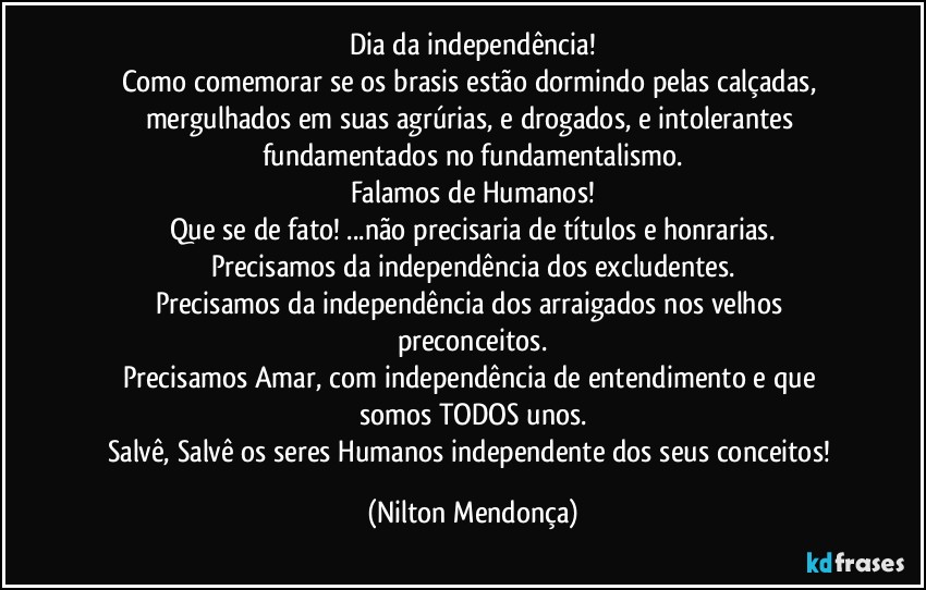 Dia da independência!
Como comemorar se os brasis estão dormindo pelas calçadas, mergulhados em suas agrúrias, e drogados, e intolerantes 
fundamentados no fundamentalismo.
Falamos de Humanos!
Que se de fato! ...não precisaria de títulos e honrarias.
Precisamos da independência dos excludentes.
Precisamos da independência dos arraigados nos velhos preconceitos.
Precisamos  Amar, com  independência de entendimento e que somos TODOS unos.
Salvê, Salvê os seres Humanos independente dos seus conceitos! (Nilton Mendonça)