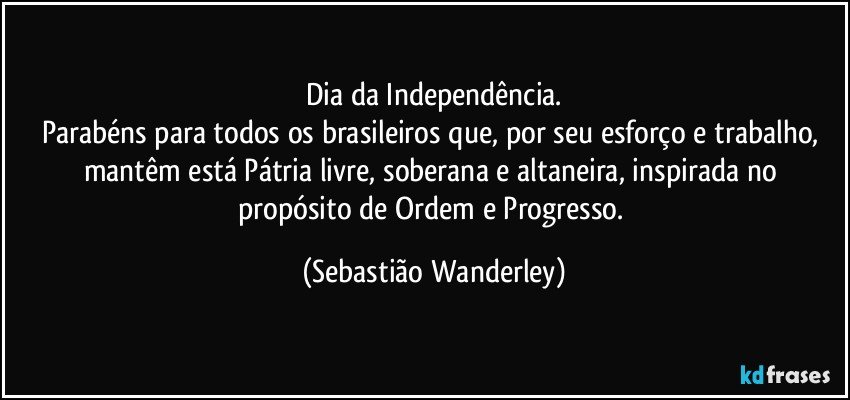 Dia da Independência.
Parabéns para todos os brasileiros que, por seu esforço e trabalho, mantêm está Pátria livre, soberana e altaneira, inspirada no propósito de Ordem e Progresso. (Sebastião Wanderley)