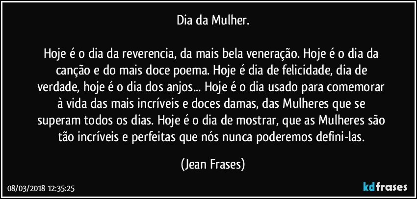 Dia da Mulher.

Hoje é o dia da reverencia, da mais bela veneração. Hoje é o dia da canção e do mais doce poema. Hoje é dia de felicidade, dia de verdade, hoje é o dia dos anjos... Hoje é o dia usado para comemorar à vida das mais incríveis e doces damas, das Mulheres que se superam todos os dias. Hoje é o dia de mostrar, que as Mulheres são tão incríveis e perfeitas que nós nunca poderemos defini-las. (Jean Frases)