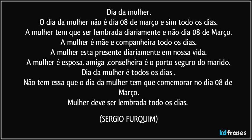 Dia da mulher.
O dia da mulher não é dia 08 de março e sim todo os dias.
A mulher tem que ser lembrada diariamente e não dia 08 de Março.
A mulher é mãe  e companheira todo os dias.
A mulher esta presente diariamente em nossa vida.
A mulher é esposa, amiga ,conselheira é o porto seguro do marido.
Dia da mulher é todos os dias .
Não tem essa que o dia da mulher tem que comemorar no dia 08 de Março.
Mulher deve ser lembrada todo os dias. (SERGIO FURQUIM)