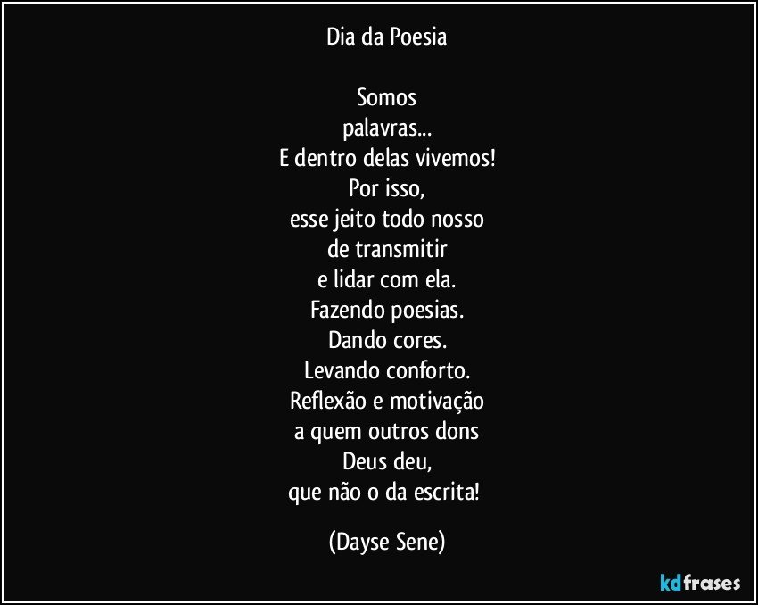 Dia da Poesia

Somos
palavras...
E dentro delas vivemos!
Por isso,
esse jeito todo nosso
de transmitir
e lidar com ela.
Fazendo poesias.
Dando cores.
Levando conforto.
Reflexão e motivação
a quem outros dons
Deus deu,
que não o da escrita! (Dayse Sene)