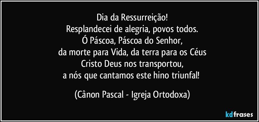 Dia da Ressurreição!
Resplandecei de alegria, povos todos.
Ó Páscoa, Páscoa do Senhor,
da morte para Vida, da terra para os Céus
Cristo Deus nos transportou,
a nós que cantamos este hino triunfal! (Cânon Pascal - Igreja Ortodoxa)