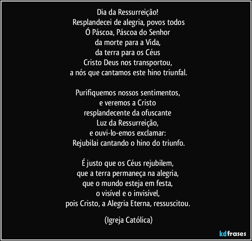 Dia da Ressurreição! 
Resplandecei de alegria, povos todos
Ó Páscoa, Páscoa do Senhor 
da morte para a Vida, 
da terra para os Céus 
Cristo Deus nos transportou, 
a nós que cantamos este hino triunfal.

Purifiquemos nossos sentimentos, 
e veremos a Cristo 
resplandecente da ofuscante 
Luz da Ressurreição, 
e ouvi-lo-emos exclamar: 
Rejubilai cantando o hino do triunfo.

É justo que os Céus rejubilem, 
que a terra permaneça na alegria, 
que o mundo esteja em festa, 
o visível e o invisível, 
pois Cristo, a Alegria Eterna, ressuscitou. (Igreja Católica)