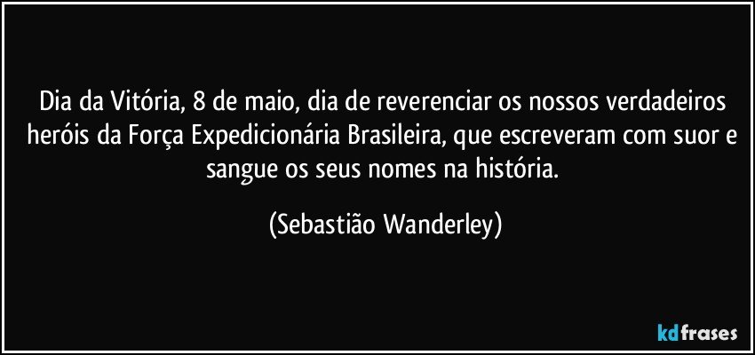 Dia da Vitória, 8 de maio, dia de reverenciar os nossos verdadeiros heróis da Força Expedicionária Brasileira, que escreveram com suor e sangue os seus nomes na história. (Sebastião Wanderley)
