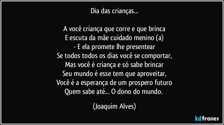 Dia das crianças...

A você criança que corre e que brinca
E escuta da mãe cuidado menino (a)
- E ela promete lhe presentear
Se todos todos os dias você se comportar,
Mas você é criança e só sabe brincar
Seu mundo é esse tem que aproveitar,
Você é a esperança de um prospero futuro
Quem sabe até... O dono do mundo. (Joaquim Alves)