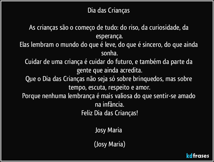 Dia das Crianças 

As crianças são o começo de tudo: do riso, da curiosidade, da esperança.
Elas lembram o mundo do que é leve, do que é sincero, do que ainda sonha.
Cuidar de uma criança é cuidar do futuro, e também da parte da gente que ainda acredita.
Que o Dia das Crianças não seja só sobre brinquedos, mas sobre tempo, escuta, respeito e amor.
Porque nenhuma lembrança é mais valiosa do que sentir-se amado na infância.
Feliz Dia das Crianças!

Josy Maria (Josy Maria)