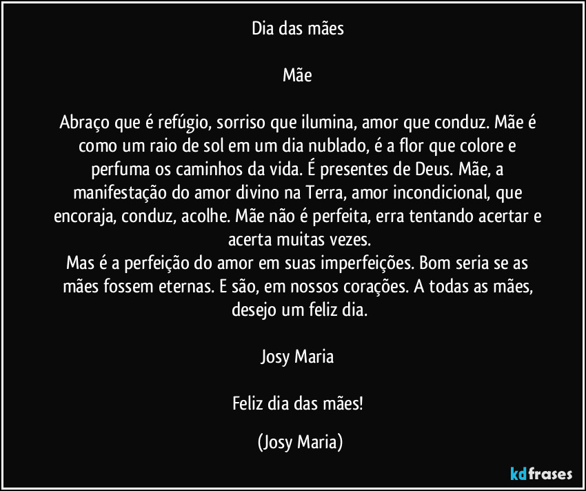 Dia das mães 

Mãe 

Abraço que é refúgio, sorriso que ilumina, amor que conduz. Mãe é como  um raio de sol em um dia nublado, é a flor que colore e perfuma os caminhos da vida. É presentes de Deus. Mãe, a manifestação do amor divino na Terra, amor incondicional, que encoraja, conduz, acolhe. Mãe não é perfeita, erra tentando acertar e acerta muitas vezes.
Mas é a perfeição do amor em suas imperfeições. Bom seria se as mães fossem eternas. E são, em nossos corações. A todas as mães, desejo um feliz dia.

Josy Maria 

Feliz dia das mães! (Josy Maria)